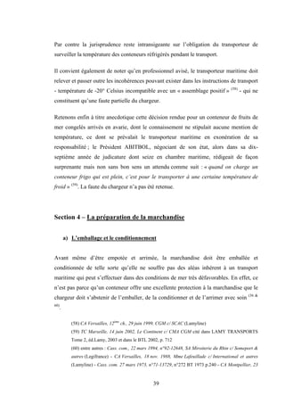 39
Par contre la jurisprudence reste intransigeante sur l’obligation du transporteur de
surveiller la température des conteneurs réfrigérés pendant le transport.
Il convient également de noter qu’en professionnel avisé, le transporteur maritime doit
relever et passer outre les incohérences pouvant exister dans les instructions de transport
- température de -20° Celsius incompatible avec un « assemblage positif » (58)
- qui ne
constituent qu’une faute partielle du chargeur.
Retenons enfin à titre anecdotique cette décision rendue pour un conteneur de fruits de
mer congelés arrivés en avarie, dont le connaissement ne stipulait aucune mention de
température, ce dont se prévalait le transporteur maritime en exonération de sa
responsabilité ; le Président ABITBOL, négociant de son état, alors dans sa dix-
septième année de judicature dont seize en chambre maritime, rédigeait de façon
surprenante mais non sans bon sens un attendu comme suit : « quand on charge un
conteneur frigo qui est plein, c’est pour le transporter à une certaine température de
froid » (59)
. La faute du chargeur n’a pas été retenue.
Section 4 – La préparation de la marchandise
a) L’emballage et le conditionnement
Avant même d’être empotée et arrimée, la marchandise doit être emballée et
conditionnée de telle sorte qu’elle ne souffre pas des aléas inhérent à un transport
maritime qui peut s’effectuer dans des conditions de mer très défavorables. En effet, ce
n’est pas parce qu’un conteneur offre une excellente protection à la marchandise que le
chargeur doit s’abstenir de l’emballer, de la conditionner et de l’arrimer avec soin (36 &
60)
.
(58) CA Versailles, 12ème
ch., 29 juin 1999, CGM c/ SCAC (Lamyline)
(59) TC Marseille, 14 juin 2002, Le Continent c/ CMA CGM cité dans LAMY TRANSPORTS
Tome 2, éd.Lamy, 2003 et dans le BTL 2002, p. 712
(60) entre autres : Cass. com., 22 mars 1994, n°92-12648, SA Miroiterie du Rhin c/ Someport &
autres (Legifrance) - CA Versailles, 18 nov. 1988, Mme Lafeuillade c/ International et autres
(Lamyline) - Cass. com. 27 mars 1973, n°71-13729, n°272 BT 1973 p.240 - CA Montpellier, 23
 