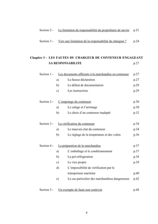 4
Section 2 - La limitation de responsabilité du propriétaire de navire p.21
Section 3 - Vers une limitation de la responsabilité du chargeur ? p.24
Chapitre 3 – LES FAUTES DU CHARGEUR DE CONTENEUR ENGAGEANT
SA RESPONSABILITE p.27
Section 1 - Les documents afférents à la marchandise en conteneur p.27
a) La fausse déclaration p.27
b) Le défaut de documentation p.29
c) Les instructions p.29
Section 2 - L’empotage du conteneur p.30
a) Le calage et l’arrimage p.30
b) Le choix d’un conteneur inadapté p.32
Section 3 - La vérification du conteneur p.34
a) Le mauvais état du conteneur p.34
b) Le réglage de la température et des volets p.36
Section 4 - La préparation de la marchandise p.37
a) L’emballage et le conditionnement p.37
b) La pré-réfrigération p.38
c) Le vice propre p.39
d) L’impossibilité de vérification par le
transporteur maritime p.40
e) Le cas particulier des marchandises dangereuses p.42
Section 5 - Un exemple de faute non soulevée p.48
 