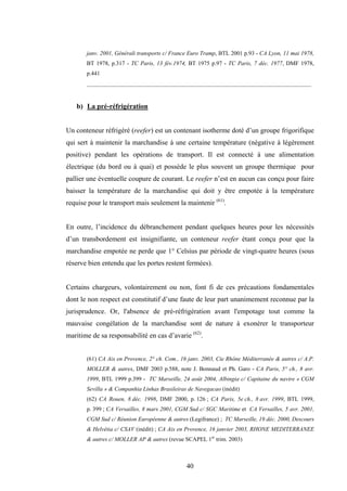40
janv. 2001, Générali transports c/ France Euro Tramp, BTL 2001 p.93 - CA Lyon, 11 mai 1978,
BT 1978, p.317 - TC Paris, 13 fév.1974, BT 1975 p.97 - TC Paris, 7 déc. 1977, DMF 1978,
p.441
_____________________________________________________________________________
b) La pré-réfrigération
Un conteneur réfrigéré (reefer) est un contenant isotherme doté d’un groupe frigorifique
qui sert à maintenir la marchandise à une certaine température (négative à légèrement
positive) pendant les opérations de transport. Il est connecté à une alimentation
électrique (du bord ou à quai) et possède le plus souvent un groupe thermique pour
pallier une éventuelle coupure de courant. Le reefer n’est en aucun cas conçu pour faire
baisser la température de la marchandise qui doit y être empotée à la température
requise pour le transport mais seulement la maintenir (61)
.
En outre, l’incidence du débranchement pendant quelques heures pour les nécessités
d’un transbordement est insignifiante, un conteneur reefer étant conçu pour que la
marchandise empotée ne perde que 1° Celsius par période de vingt-quatre heures (sous
réserve bien entendu que les portes restent fermées).
Certains chargeurs, volontairement ou non, font fi de ces précautions fondamentales
dont le non respect est constitutif d’une faute de leur part unanimement reconnue par la
jurisprudence. Or, l'absence de pré-réfrigération avant l'empotage tout comme la
mauvaise congélation de la marchandise sont de nature à exonérer le transporteur
maritime de sa responsabilité en cas d’avarie (62)
.
(61) CA Aix en Provence, 2° ch. Com., 16 janv. 2003, Cie Rhône Méditerranée & autres c/ A.P.
MOLLER & autres, DMF 2003 p.588, note J. Bonnaud et Ph. Garo - CA Paris, 5° ch., 8 avr.
1999, BTL 1999 p.399 - TC Marseille, 24 août 2004, Albingia c/ Capitaine du navire « CGM
Sevilla » & Companhia Linhas Brasileiras de Navegacao (inédit)
(62) CA Rouen, 8 déc. 1998, DMF 2000, p. 126 ; CA Paris, 5e ch., 8 avr. 1999, BTL 1999,
p. 399 ; CA Versailles, 8 mars 2001, CGM Sud c/ SGC Maritime et CA Versailles, 5 avr. 2001,
CGM Sud c/ Réunion Européenne & autres (Legifrance) ; TC Marseille, 19 déc. 2000, Descours
& Helvétia c/ CSAV (inédit) ; CA Aix en Provence, 16 janvier 2003, RHONE MEDITERRANEE
& autres c/ MOLLER AP & autres (revue SCAPEL 1er
trim. 2003)
 