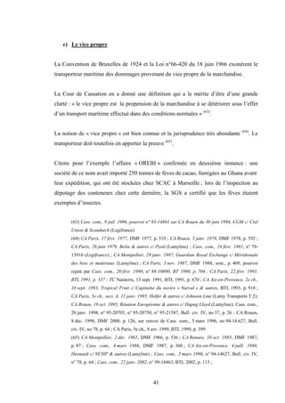 41
c) Le vice propre
La Convention de Bruxelles de 1924 et la Loi n°66-420 du 18 juin 1966 exonèrent le
transporteur maritime des dommages provenant du vice propre de la marchandise.
La Cour de Cassation en a donné une définition qui a le mérite d’être d’une grande
clarté : « le vice propre est la propension de la marchandise à se détériorer sous l’effet
d’un transport maritime effectué dans des conditions normales » (63)
.
La notion de « vice propre » est bien connue et la jurisprudence très abondante (64)
. Le
transporteur doit toutefois en apporter la preuve (65)
.
Citons pour l’exemple l’affaire « OREBI » confirmée en deuxième instance : une
société de ce nom avait importé 250 tonnes de fèves de cacao, fumigées au Ghana avant
leur expédition, qui ont été stockées chez SCAC à Marseille ; lors de l’inspection au
dépotage des conteneurs chez cette dernière, la SGS a certifié que les fèves étaient
exemptes d’insectes.
(63) Cass. com., 9 juil. 1996, pourvoi n° 93-14861 sur CA Rouen du 30 juin 1994, CGM c/ Cial
Union & Scandutch (Legifrance)
(64) CA Paris, 17 févr. 1977, DMF 1977, p. 535 ; CA Rouen, 5 janv. 1978, DMF 1978, p. 592 ;
CA Paris, 26 juin 1979, Belin & autres c/ Pyott (Lamyline) ; Cass. com., 24 févr. 1981, n° 79-
13916 (Legifrance) ; CA Montpellier, 29 janv. 1987, Guardian Royal Exchange c/ Méridionale
des bois et matériaux (Lamyline) ; CA Paris, 3 nov. 1987, DMF 1988, som., p. 409, pourvoi
rejeté par Cass. com., 20 févr. 1990, n° 88-10800, BT 1990, p. 704 ; CA Paris, 22 févr. 1991,
BTL 1991, p. 337 ; TC Nanterre, 13 sept. 1991, BTL 1991, p. 670 ; CA Aix-en-Provence, 2e ch.,
16 sept. 1993, Tropical Fruit c/ Capitaine du navire « Narval » & autres, BTL 1993, p. 918 ;
CA Paris, 5e ch., sect. A, 11 janv. 1995, Helfer & autres c/ Johnson Line (Lamy Transports T.2);
CA Rouen, 19 oct. 1995, Réunion Européenne & autres c/ Hapag Lloyd (Lamyline); Cass. com.,
20 janv. 1998, n° 95-20705, n° 95-20750, n° 95-21587, Bull. civ. IV, no 37, p. 26 ; CA Rouen,
8 déc. 1998, DMF 2000, p. 126, sur renvoi de Cass. com., 5 mars 1996, no 94-14.627, Bull.
civ. IV, no 78, p. 64 ; CA Paris, 5e ch., 8 avr. 1999, BTL 1999, p. 399
(65) CA Montpellier, 2 déc. 1965, DMF 1966, p. 536 ; CA Rennes, 10 oct. 1985, DMF 1987,
p. 87 ; Cass. com., 4 mars 1986, DMF 1987, p. 360 ; CA Aix-en-Provence, 4 juill. 1986,
Hesnault c/ NCHP & autres (Lamyline) ; Cass. com., 5 mars 1996, n° 94-14627, Bull. civ. IV,
n° 78, p. 64 ; Cass. com., 22 janv. 2002, n° 99-18463, BTL 2002, p. 113 ;
 