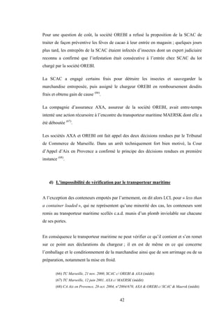 42
Pour une question de coût, la société OREBI a refusé la proposition de la SCAC de
traiter de façon préventive les fèves de cacao à leur entrée en magasin ; quelques jours
plus tard, les entrepôts de la SCAC étaient infectés d’insectes dont un expert judiciaire
reconnu a confirmé que l’infestation était consécutive à l’entrée chez SCAC du lot
chargé par la société OREBI.
La SCAC a engagé certains frais pour détruire les insectes et sauvegarder la
marchandise entreposée, puis assigné le chargeur OREBI en remboursement desdits
frais et obtenu gain de cause (66)
.
La compagnie d’assurance AXA, assureur de la société OREBI, avait entre-temps
intenté une action récursoire à l’encontre du transporteur maritime MAERSK dont elle a
été déboutée (67)
.
Les sociétés AXA et OREBI ont fait appel des deux décisions rendues par le Tribunal
de Commerce de Marseille. Dans un arrêt techniquement fort bien motivé, la Cour
d’Appel d’Aix en Provence a confirmé le principe des décisions rendues en première
instance (68)
.
d) L’impossibilité de vérification par le transporteur maritime
A l’exception des conteneurs empotés par l’armement, on dit alors LCL pour « less than
a container loaded », qui ne représentent qu’une minorité des cas, les conteneurs sont
remis au transporteur maritime scellés c.a.d. munis d’un plomb inviolable sur chacune
de ses portes.
En conséquence le transporteur maritime ne peut vérifier ce qu’il contient et s’en remet
sur ce point aux déclarations du chargeur ; il en est de même en ce qui concerne
l’emballage et le conditionnement de la marchandise ainsi que de son arrimage ou de sa
préparation, notamment la mise en froid.
(66) TC Marseille, 21 nov. 2000, SCAC c/ OREBI & AXA (inédit)
(67) TC Marseille, 12 juin 2001, AXA c/ MAERSK (inédit)
(68) CA Aix en Provence, 28 oct. 2004, n°2004/670, AXA & OREBI c/ SCAC & Maersk (inédit)
 