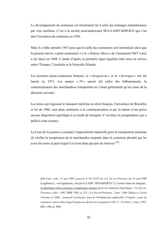 43
Le développement du conteneur est étroitement lié à celui des échanges internationaux
par voie maritime. C’est à la société nord-américaine SEA-LAND SERVICE que l’on
doit l’invention du conteneur en 1956.
Mais il a fallu attendre 1967 pour que la taille des conteneurs soit normalisée alors que
le premier navire « porte-conteneurs » ( le « Hakone Maru » de l’armement NKY Line)
a été lancé en 1968. L’année d’après, la première ligne régulière était mise en service
entre l’Europe, l’Australie et la Nouvelle Zélande.
Les premiers porte-conteneurs français, le « Kangourou » et le « Korrigan » ont été
lancés en 1973. Les années « 70 » auront été celles des balbutiements, la
conteneurisation des marchandises transportées ne s’étant généralisée qu’au cours de la
décennie suivante.
Les textes qui régissent le transport maritime en droit français, Convention de Bruxelles
et loi de 1966, sont donc antérieurs à la conteneurisation et par là même n’ont prévu
aucune disposition spécifique à ce mode de transport. C’est donc la jurisprudence qui a
pallié à cette carence.
La Cour de Cassation a constaté l’impossibilité matérielle pour le transporteur maritime
de vérifier la température de la marchandise empotée dans le conteneur plombé qui lui
avait été remis et pour lequel il n’avait donc pas pris de réserves (69)
.
(69) Cass. com., 11 mai 1993, pourvoi n° 91-12531 sur CA Aix en Provence du 25 sept.1990
(Legifrance) ; voir également, cité par le LAMY TRANSPORTS T.2 comme faute du chargeur :
la défaillance d'un conteneur à température dirigée (pour un conteneur frigorifique : CA Aix-en-
Provence, 4 févr. 1982, DMF 1983, p. 531 ; CA Aix-en-Provence, 7 janv. 1986, Sofraco c/ Lloyd
Triestino et AMG, énonçant le principe, mais ne l'estimant pas applicable à l'espèce ; pour un
conteneur citerne dans lequel du glucose devait être transporté à 60 °C : CA Paris, 3 mars 1992,
BTL 1992, p. 499)
 