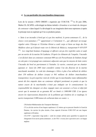 44
e) Le cas particulier des marchandises dangereuses
Lors de la session « INFO DROIT » organisée par l’I.M.T.M. (70)
le 26 juin 2006,
Maître Ch. SCAPEL a développé un thème intitulé « Grandeur et servitude du chargeur
de conteneur » dans lequel il a développé le cas imaginaire dont nous reprenons ci-après
le principe tout en espérant qu’il ne se produira jamais.
« Suite à un incendie à bord qui n’a pu être maîtrisé, le porte-conteneurs X… de la
classe « over panamax » (71)
appartenant à l’armement Y…, qui effectuait un voyage
régulier entre l’Europe et l’Extrême Orient a coulé corps et biens au large des Iles
Maldives alors qu’il faisait route vers le Détroit de Malacca, transportant 9 410 EVP
(72)
. Les vingt-huit hommes d’équipage et officiers ont pu être repêchés sains et saufs
par un navire de la marine Sri Lankaise. D’après les éléments de l’enquête, l’incendie
s’est déclaré dans un conteneur contenant 800 sacs de Percarbonate de Sodium chargé
en cale puis s’est propagé aux conteneurs adjacents sans que les moyens de lutte contre
l’incendie du bord ne parviennent à l’éteindre. Le navire, construit par un chantier
japonais et lancé fin 2005 était considéré comme l’un des fleurons de la marine
marchande mondiale. Le coût des dommages s’élève à plus d’un milliard de dollars
dont 150 millions de dollars (corps) et 941 millions de dollars (marchandises
transportées). La pré-expertise vient de révéler que la marchandise (auto inflammable)
aurait dû être empotée dans un conteneur réfrigéré positionné en pontée et que la
nature exacte de la marchandise n’était pas indiquée sur le connaissement. La
responsabilité du chargeur est donc engagée mais son assureur a d’ores et déjà fait
savoir que le montant de sa garantie RC est limité à 1.000.000 USD. L’on ignore
encore les répercussions financières de la pollution qui résultera de ce naufrage, le
navire transportant 3.000 tonnes de carburant dans ses soutes ».
(70) Institut Méditerranéen des Transports Maritimes
(71) se dit des navires d’une largeur supérieure à 32 mètres qui ne peuvent franchir le Canal de
Panama ; les navires les plus récents, d’une capacité d’environ 9.500 EVP ont une largeur
supérieure à 40 mètres
(72) EVP « équivalent vingt pieds » : unité de compte utilisée pour quantifier la capacité de
chargement d’un navire porte-conteneurs ; se dit TEU « twenty feets equivalent unit » en langue
anglaise
 
