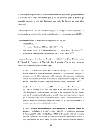 45
Si certains juristes pourraient se réjouir des innombrables procédures que génèrerait un
tel accident, ce ne serait certainement pas le cas des assureurs corps et facultés qui
auraient à supporter le coût total du sinistre, sans parler du chargeur qui serait à tout
coup ruiné.
Le transport maritime des marchandises dangereuses n’est pas une activité anodine et
la moindre faute peut avoir des conséquences humaines et économiques considérables.
Le transport maritime de marchandises dangereuses est régi par :
- le code IMDG (73)
- Convention SOLAS de 1974 dite « SOLAS 74 » (74)
,
- Convention MARPOL de 1973 modifiée en 1978 dite « MARPOL 73/78 » (75)
,
- Convention sur la sécurité des conteneurs de 1972 dite « CSC » (76)
.
Nous nous limiterons donc à un cas d’espèce, ayant fait l’objet d’une décision récente
du Tribunal de Commerce de Marseille, dont le principe n’est pas très éloigné du
scénario catastrophe imaginaire exposé supra.
(73) Le « Code Maritime International des Marchandises Dangereuses » a été rédigé à partir
de 1960 par l’OMI, de concert avec la comité d’experts de l’ONU, afin d’éviter, si possible, les
dommages corporels et les avaries au navire, à la cargaison et à l’environnement mais de ne pas
entraver inutilement les mouvements de marchandises. La première édition fut publiées en 1965.
Ce code a pour finalité de garantir l’application du chapitre VII de la convention SOLAS (66)
.
(74) La « Convention internationale de 1974 pour la sauvegarde de la vie humaine en mer »
fait l’objet en droit français du Décret n°80-369 du 14 mai 1980, entré en vigueur le 25 mai
1980. Constituant le texte de base quand à la sécurité au plan international, elle vise à instaurer
un niveau de sécurité acceptable de manière à ce que la concurrence entre armateurs ne s’exerce
pas au détriment de cette sécurité. Chaque Etat signataire s’engage à faire respecter ce niveau de
sécurité à bord de tout navire battant son pavillon. Selon l’OMI, 141 pays représentant 98,3% du
tonnage transporté, auraient ratifié ladite Convention.
(75) La « Convention internationale de 1973 pour la prévention de la pollution des mers par
les navires » a été adoptée par la Loi n°81-742 du 5 août 1981 ; les modifications apportées par
le Protocole de 1978 ont fait l’objet du Décret n°83-874 du 27 septembre 1983. Elle reconnaît la
nécessité de protéger le milieu marin en limitant les déversements de polluants (accidentels ou
non) transportés par les navires. Ladite Convention couvre toutes les pollutions susceptibles
 