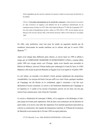 46
d’être engendrées par des navires et précise les moyens à mettre en œuvre pour les prévenir ou
les réduire.
(76) La « Convention internationale sur la sécurité des conteneurs » (International Convention
for Safe Containers en anglais) a été élaborée lors de la conférence internationale sur les
conteneurs tenue à Genève en 1972. Elle a fait l’objet du Décret n°77-1043 du 9 septembre 1977.
Les trois séries d’amendements qu’elle a subies en 1981,1983 et 1991 ont été reprises par les
Décrets n°82-143 du 4 février 1982, n°84-149 du 28 février 1984 et n°95-1266 du 27 novembre
1995.
_____________________________________________________________________________
En effet, cette juridiction vient tout juste de rendre un jugement attendu par de
nombreux intervenants du monde maritime sur le sinistre subi par le navire CMA
Djakarta (77)
.
Après avoir chargé dans différents ports chinois, ce navire lancé en 1998 et affrété à
temps par la COMPAGNIE MARITIME D’AFFRETEMENT (CMA) a entamé début
juillet 1999 son voyage retour vers l’Europe. Après avoir franchi sans encombre le
Détroit de Malacca, traversé l’Océan Indien puis embouqué le Canal de Suez, le CMA
Djakarta a fait escale au port de Damiette en Egypte d’où il est reparti le 10 juillet 1999.
Le soir même, un incendie s’est déclaré à bord, prenant rapidement des proportions
considérables. Les moyens du bord n’ont pas suffi à en venir à bout, quelques membres
de l’équipage ont été blessés en le combattant, appel à assistance a été fait avec
déclaration d’avarie commune. Le navire a été finalement abandonné par l’équipage et
le Capitaine le 11 juillet et les navires d’assistance arrivés sur les lieux ont mis pas
moins d’une semaine pour venir à bout de l’incendie.
Le navire a finalement été remorqué à Malte, où la cargaison a été déchargée et triée,
puis jusqu’en Croatie pour réparations. Près de deux cent conteneurs ont été déclarés en
perte totale, et le navire a du subir des réparation d’un montant quasiment équivalent au
coût de sa construction. Sur requête du transporteur maritime, le Tribunal de Commerce
de Marseille avait nommé dès le 26 août 1999 un expert judiciaire.
(77) TC Marseille, 21 nov. 2006, MURESA INTERTRADE c/ CMA (inédit)
 