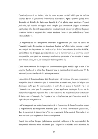 47
Consécutivement à ce sinistre, plus de trente recours ont été initiés par les intérêts
facultés devant la juridiction commerciale marseillaise. Après quarante-quatre mois
d’enquête et d’étude des faits pour laquelle il s’est adjoint deux sapiteurs, l’expert
judiciaire, qui a rendu un rapport aussi complet que volumineux (rapport et annexes
représentant plus de mille pages réparties en cinq tomes), ne pouvait affirmer la cause
exacte du sinistre et suggérait deux causes possibles, l’une « la plus probable » et l’autre
« très probable ».
La responsabilité du transporteur maritime n’apparaissant pas dans la cause de
l’incendie, toutes les parties ont abandonné l’action qu’elles avaient engagée … sauf
une, malgré les dispositions de l’article 4-2-c de la Convention de Bruxelles de 1924,
applicable au cas d’espèce, qui stipulent que « Ni le transporteur ni le navire ne seront
responsables pour perte ou dommage résultant ou provenant d’un incendie à moins
qu’il ne soit causé par le fait ou la faute du transporteur » ;
Cette action émanant du chargeur au connaissement ayant intérêt à agir et non d’un
assureur facultés, il y a tout lieu de penser que la marchandise (six conteneurs 40’ de
pneumatiques et chambres à air) n’était pas assurée.
La position de la demanderesse était la suivante : « L’existence d’un cas exonératoire
n’empêche pas de démontrer que le transporteur a commis une faute à l’origine des
dommages subis par les marchandises. A coté du cas prévu à l’article 4-2-c où
l’incendie est causé par le transporteur, il faut également envisager le cas ou le
transporteur apparaît défaillant dans la mise en œuvre des moyens matériels et humains
de lutte contre l’incendie. En l’espèce, c’est précisément ce que l’on est en droit de
reprocher au transporteur » ;
La CMA opposait une stricte interprétation de la Convention de Bruxelles qui ne retient
la responsabilité du transporteur maritime que s’il a causé l’incendie et ajoutait que,
dans la mesure où le transporteur n’est pas responsable de la cause de l’incendie, il ne
peut être tenu pour responsable de ses conséquences.
Quand bien même l’expert judiciaire ne concluait nullement à la responsabilité du
transporteur maritime mais seulement que l’origine de l’incendie était inconnue, le
 