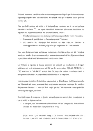 48
Tribunal a entendu considérer chacun des manquements allégués par la demanderesse,
figurant pour partie dans les conclusions de l’expert, sans que ce dernier les ait qualifiés
comme tels.
Bien que la législation soit claire et la jurisprudence constante sur le cas excepté que
constitue l’incendie (78)
, les juges consulaires marseillais ont estimé nécessaire de
répondre aux arguments avancés par la demanderesse, savoir :
- l’inadaptation des moyens dont disposait le navire pour lutter contre l’incendie,
- le manque de qualification et d’entraînement de l’équipage,
- les carences de l’équipage qui auraient eu pour effet de favoriser le
développement de l’incendie jusqu’à ce que les produits 5.1 s’enflamment.
Cela sans doute parce que les feux de conteneurs à bord de navires ont fait l´objet de
nombreux articles de presse ces dernières années notamment le CMA Djakarta objet de
la procédure et le HANJIN Pennsylvania en décembre 2003.
Le Tribunal a répondu à chaque argument en utilisant les conclusions de l’expert
judiciaire qui avait soigneusement vérifié que les conventions SOLAS, MARPOL et
CSC ainsi que le Code IMDG avaient bien été respectés, tant en ce qui concernait la
navigabilité du navire CMA Djakarta que la sécurité de la cargaison.
Une remarque toutefois : le troisième argument de la défenderesse établit pour postulat
que l’incendie ait trouvé sa source dans un conteneur autre que contenant des matières
dangereuses classées 5.1. alors qu’il ne s’agit que de l’une des deux causes possibles
retenues par l’expert judiciaire.
Il est intéressant de noter que ce dernier a relevé dans son rapport deux exceptions à la
conformité à la réglementation :
- d’une part, que les conteneurs dans lesquels ont été chargées les marchandises
classées 5.1 disposaient d’un plancher en bois ;
(78) CA Rouen, 12 juil. 1957, DMF 1958 p.27 - TC Marseille, 4 mars 1959, DMF 1959 p.425 -
TC Paris, 25 juin 1975, DMF 1976 p.154 - CA Aix en Provence, 16 juil.1977, BT 1977 p.587
 