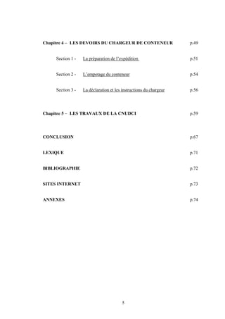 5
Chapitre 4 – LES DEVOIRS DU CHARGEUR DE CONTENEUR p.49
Section 1 - La préparation de l’expédition p.51
Section 2 - L’empotage du conteneur p.54
Section 3 - La déclaration et les instructions du chargeur p.56
Chapitre 5 – LES TRAVAUX DE LA CNUDCI p.59
CONCLUSION p.67
LEXIQUE p.71
BIBLIOGRAPHIE p.72
SITES INTERNET p.73
ANNEXES p.74
 