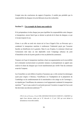 50
Compte tenu des conclusions du rapport d’expertise, il semble peu probable que la
responsabilité du chargeur et/ou du fabricant ait pu être recherchée.
Section 5 - Un exemple de faute non soulevée
Si la jurisprudence évolue chaque jour pour équilibrer les responsabilités entre chargeur
et transporteur, encore faut-il que ce dernier se prévale de la faute du chargeur, ce qui
n’est pas toujours le cas.
Citons à cet effet un arrêt très récent de la Cour d’Appel d’Aix en Provence qui a
condamné le transporteur maritime à rembourser l’indemnité payée par l’assureur
facultés au bénéficiaire de la garantie. Dans le cas d’espèce, le conteneur (fourni par
l’armement) était dans un état déplorable avant l’empotage (absence du joint
d’étanchéité au bas de la porte gauche et trou au plafond du conteneur).
Toujours est-il que le transporteur maritime a basé son argumentation sur la recevabilité
de la demande (exclusivement en première instance et principalement en appel) sans
soulever la faute du chargeur qui n’avait manifestement pas vérifié l’état du conteneur
avant de l’empoter.
Les Conseillers se sont référés à la police d’assurance qui, si elle excluait les dommages
ayant pour origine « l’absence, l’insuffisance ou l’inadaptation de la préparation de
l’emballage ou du conditionnement de la marchandise et du calage ou de l’arrimage »,
ne stipulait pas l’insuffisance du conteneur et ont logiquement condamné le transporteur
maritime (79)
qui n’a pas soulevé le seul point pouvant l’exonérer et auquel la Cour avait
fait droit dans une décision antérieure (52)
.
(79) CA Aix en Provence, 10 avril 2006, MENORAH INSURANCE COMPANY c/ MARFRET sur
appel d’une décision rendue par le TC Marseille le 22 juil. 2003 qui avait déclaré la
demanderesse irrecevable (inédits)
 