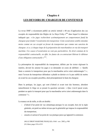 51
Chapitre 4
LES DEVOIRS DU CHARGEUR DE CONTENEUR
La revue DMF a récemment publié un article intitulé « 40 ans d’application des cas
exceptés de responsabilité des Règles de La Haye-Visby »(80)
dans lequel le rédacteur
indiquait que : « les juges recherchent systématiquement un comportement fautif du
chargeur pour fonder l’exonération du transporteur. Cette exonération semble entendue
moins comme un cas excepté en faveur du transporteur que comme une sanction du
chargeur, et ce, à chaque étape de la préparation des marchandises en vue du transport
maritime. Ces causes d’exonération ne sont pas particulières. En droit commun de la
responsabilité contractuelle, en effet, les fautes du co-contractant libèrent le débiteur
d’une obligation contractuelle » (81)
.
La présomption de responsabilité du transporteur, définie par les textes régissant la
matière, devrait les amener les juges à se demander en cours de délibéré : « Quelle
faute a commis le transporteur pour que la marchandise arrive ainsi endommagée ? » ;
mais l’avocat du transporteur défendeur a plaidé en dernier et n’a pas oublié de mettre
en avant les cas exceptés possibles, dont principalement la faute du chargeur.
Dans la pratique, les juges, qui sont d’abord et avant tout des hommes, abordent
naturellement le litige en se posant la question suivante : « Que s’est-il passé avant,
pendant ou après le transport pour que la marchandise arrive ainsi endommagée dans le
conteneur ? ».
La nuance est de taille, et elle est double :
- d’abord d’un point de vue sémantique puisque le cas excepté, hors de la règle
générale, est porté au même niveau que la généralité qui impose la responsabilité
du transporteur,
- ensuite et surtout d’un point de vue pratique parce qu’apparaît le conteneur.
(80) LE DROIT MARITIME FRANÇAIS, n°664 – nov. 2005, p. 908
(81) Idem, pages 918 et 919
 