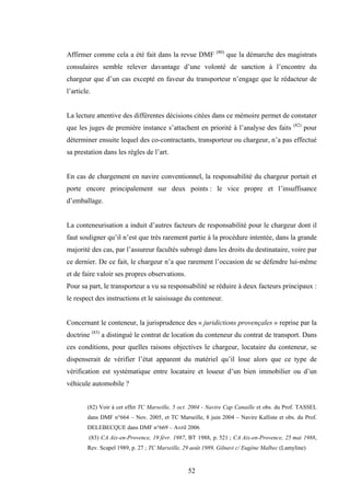52
Affirmer comme cela a été fait dans la revue DMF (80)
que la démarche des magistrats
consulaires semble relever davantage d’une volonté de sanction à l’encontre du
chargeur que d’un cas excepté en faveur du transporteur n’engage que le rédacteur de
l’article.
La lecture attentive des différentes décisions citées dans ce mémoire permet de constater
que les juges de première instance s’attachent en priorité à l’analyse des faits (82)
pour
déterminer ensuite lequel des co-contractants, transporteur ou chargeur, n’a pas effectué
sa prestation dans les règles de l’art.
En cas de chargement en navire conventionnel, la responsabilité du chargeur portait et
porte encore principalement sur deux points : le vice propre et l’insuffisance
d’emballage.
La conteneurisation a induit d’autres facteurs de responsabilité pour le chargeur dont il
faut souligner qu’il n’est que très rarement partie à la procédure intentée, dans la grande
majorité des cas, par l’assureur facultés subrogé dans les droits du destinataire, voire par
ce dernier. De ce fait, le chargeur n’a que rarement l’occasion de se défendre lui-même
et de faire valoir ses propres observations.
Pour sa part, le transporteur a vu sa responsabilité se réduire à deux facteurs principaux :
le respect des instructions et le saisissage du conteneur.
Concernant le conteneur, la jurisprudence des « juridictions provençales » reprise par la
doctrine (83)
a distingué le contrat de location du conteneur du contrat de transport. Dans
ces conditions, pour quelles raisons objectives le chargeur, locataire du conteneur, se
dispenserait de vérifier l’état apparent du matériel qu’il loue alors que ce type de
vérification est systématique entre locataire et loueur d’un bien immobilier ou d’un
véhicule automobile ?
(82) Voir à cet effet TC Marseille, 5 oct. 2004 - Navire Cap Canaille et obs. du Prof. TASSEL
dans DMF n°664 – Nov. 2005, et TC Marseille, 8 juin 2004 – Navire Kalliste et obs. du Prof.
DELEBECQUE dans DMF n°669 – Avril 2006
(83) CA Aix-en-Provence, 19 févr. 1987, BT 1988, p. 521 ; CA Aix-en-Provence, 25 mai 1988,
Rev. Scapel 1989, p. 27 ; TC Marseille, 29 août 1989, Gilnavi c/ Eugène Malbec (Lamyline)
 