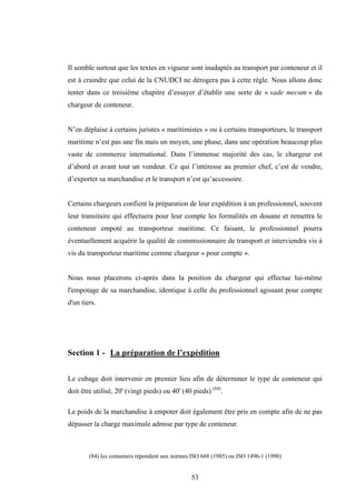 53
Il semble surtout que les textes en vigueur sont inadaptés au transport par conteneur et il
est à craindre que celui de la CNUDCI ne dérogera pas à cette règle. Nous allons donc
tenter dans ce troisième chapitre d’essayer d’établir une sorte de « vade mecum » du
chargeur de conteneur.
N’en déplaise à certains juristes « maritimistes » ou à certains transporteurs, le transport
maritime n’est pas une fin mais un moyen, une phase, dans une opération beaucoup plus
vaste de commerce international. Dans l’immense majorité des cas, le chargeur est
d’abord et avant tout un vendeur. Ce qui l’intéresse au premier chef, c’est de vendre,
d’exporter sa marchandise et le transport n’est qu’accessoire.
Certains chargeurs confient la préparation de leur expédition à un professionnel, souvent
leur transitaire qui effectuera pour leur compte les formalités en douane et remettra le
conteneur empoté au transporteur maritime. Ce faisant, le professionnel pourra
éventuellement acquérir la qualité de commissionnaire de transport et interviendra vis à
vis du transporteur maritime comme chargeur « pour compte ».
Nous nous placerons ci-après dans la position du chargeur qui effectue lui-même
l'empotage de sa marchandise, identique à celle du professionnel agissant pour compte
d'un tiers.
Section 1 - La préparation de l’expédition
Le cubage doit intervenir en premier lieu afin de déterminer le type de conteneur qui
doit être utilisé, 20' (vingt pieds) ou 40' (40 pieds) (84)
.
Le poids de la marchandise à empoter doit également être pris en compte afin de ne pas
dépasser la charge maximale admise par type de conteneur.
(84) les containers répondent aux normes ISO 668 (1985) ou ISO 1496-1 (1990)
 