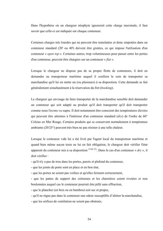 54
Dans l'hypothèse où un chargeur néophyte ignorerait cette charge maximale, il faut
savoir que celle-ci est indiquée sur chaque conteneur.
Certaines charges très lourdes qui ne peuvent être translatées et donc empotées dans un
conteneur standard (20' ou 40') doivent être grutées, ce qui impose l'utilisation d'un
conteneur « open top ». Certaines autres, trop volumineuses pour passer entre les portes
d'un conteneur, peuvent être chargées sur un conteneur « flat ».
Lorsque le chargeur ne dispose pas de sa propre flotte de conteneurs, il doit en
demander au transporteur maritime auquel il confiera le soin de transporter sa
marchandise qu'il lui en mette un (ou plusieurs) à sa disposition. Cette demande se fait
généralement simultanément à la réservation du fret (booking).
Le chargeur qui envisage de faire transporter de la marchandise sensible doit demander
un conteneur qui soit adapté au produit qu'il doit transporter qu'il doit transporter
comme nous l'avons vu supra. Il doit notamment être conscient des températures élevées
qui peuvent être atteintes à l'intérieur d'un conteneur standard (dry) de l'ordre de 60°
Celsius en Mer Rouge. Certains produits qui se conservent normalement à température
ambiante (20/25°) peuvent très bien ne pas résister à une telle chaleur.
Lorsque le conteneur vide lui a été livré par l'agent local du transporteur maritime et
quand bien même aucun texte ne lui en fait obligation, le chargeur doit vérifier l'état
apparent du conteneur mis à sa disposition (51& 52)
. Dans le cas d'un conteneur « dry », il
doit vérifier :
- qu'il n'y a pas de trou dans les portes, parois et plafond du conteneur,
- que les joints de porte sont en place et en bon état,
- que les portes ne soient pas voilées et qu'elles ferment correctement,
- que les pattes de support des crémones et les charnières soient rivetées et non
boulonnées auquel cas le conteneur pourrait être pillé sans effraction,
- que le plancher (en bois ou en bambou) soit sec et propre,
- qu'il ne règne pas dans le conteneur une odeur susceptible d’altérer la marchandise,
- que les orifices de ventilation ne soient pas obstrués,
 