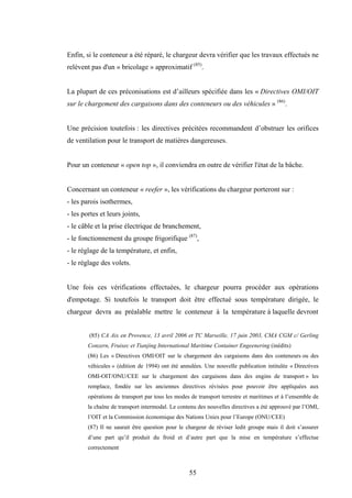 55
Enfin, si le conteneur a été réparé, le chargeur devra vérifier que les travaux effectués ne
relèvent pas d'un « bricolage » approximatif (85)
.
La plupart de ces préconisations est d’ailleurs spécifiée dans les « Directives OMI/OIT
sur le chargement des cargaisons dans des conteneurs ou des véhicules » (86)
.
Une précision toutefois : les directives précitées recommandent d’obstruer les orifices
de ventilation pour le transport de matières dangereuses.
Pour un conteneur « open top », il conviendra en outre de vérifier l'état de la bâche.
Concernant un conteneur « reefer », les vérifications du chargeur porteront sur :
- les parois isothermes,
- les portes et leurs joints,
- le câble et la prise électrique de branchement,
- le fonctionnement du groupe frigorifique (87)
,
- le réglage de la température, et enfin,
- le réglage des volets.
Une fois ces vérifications effectuées, le chargeur pourra procéder aux opérations
d'empotage. Si toutefois le transport doit être effectué sous température dirigée, le
chargeur devra au préalable mettre le conteneur à la température à laquelle devront
(85) CA Aix en Provence, 13 avril 2006 et TC Marseille, 17 juin 2003, CMA CGM c/ Gerling
Conzern, Fruisec et Tianjing International Maritime Container Engeenering (inédits)
(86) Les « Directives OMI/OIT sur le chargement des cargaisons dans des conteneurs ou des
véhicules » (édition de 1994) ont été annulées. Une nouvelle publication intitulée « Directives
OMI-OIT/ONU/CEE sur le chargement des cargaisons dans des engins de transport » les
remplace, fondée sur les anciennes directives révisées pour pouvoir être appliquées aux
opérations de transport par tous les modes de transport terrestre et maritimes et à l’ensemble de
la chaîne de transport intermodal. Le contenu des nouvelles directives a été approuvé par l’OMI,
l’OIT et la Commission économique des Nations Unies pour l’Europe (ONU/CEE)
(87) Il ne saurait être question pour le chargeur de réviser ledit groupe mais il doit s’assurer
d’une part qu’il produit du froid et d’autre part que la mise en température s’effectue
correctement
 