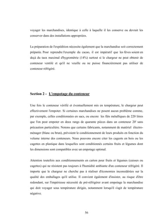 56
voyager les marchandises, identique à celle à laquelle il les conserve ou devrait les
conserver dans des installations appropriées.
La préparation de l'expédition nécessite également que la marchandise soit correctement
préparée. Pour reprendre l'exemple du cacao, il est impératif que les fèves soient en
deçà du taux maximal d'hygrométrie (14%) surtout si le chargeur ne peut obtenir de
conteneur ventilé et qu'il ne veuille ou ne puisse financièrement pas utiliser de
conteneur réfrigéré.
Section 2 - L'empotage du conteneur
Une fois le conteneur vérifié et éventuellement mis en température, le chargeur peut
effectivement l'empoter. Si certaines marchandises ne posent aucun problème comme,
par exemple, celles conditionnées en sacs, ou encore les fûts métalliques de 220 litres
que l'on peut empoter en deux rangs de quarante pièces dans un conteneur 20' sans
précaution particulière. Notons que certains fabricants, notamment de matériel électro-
ménager (blanc ou brun), prévoient le conditionnement de leurs produits en fonction du
volume interne des conteneurs. Nous pouvons encore citer les cageots en bois ou les
cagettes en plastique dans lesquelles sont conditionnés certains fruits et légumes dont
les dimensions sont compatibles avec un empotage optimal.
Attention toutefois aux conditionnements en carton pour fruits et légumes (caisses ou
cagettes) qui ne résistent pas toujours à l'humidité ambiante d'un conteneur réfrigéré. Il
importe que le chargeur ne cherche pas à réaliser d'économies inconsidérées sur la
qualité des emballages qu'il utilise. Il convient également d'insister, au risque d'être
redondant, sur l'impérieuse nécessité de pré-réfrigérer avant empotage la marchandise
qui doit voyager sous température dirigée, notamment lorsqu'il s'agit de température
négative.
 