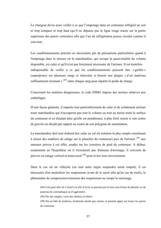 57
Le chargeur devra aussi veiller à ce que l’empotage dans un conteneur réfrigéré ne soit
ni trop compact ni trop haut (qu’il ne dépasse pas la ligne rouge tracée sur la partie
supérieure des parois verticales) afin que l’air de réfrigération puisse circuler comme il
convient.
Les conditionnements précités ne nécessitent pas de précautions particulières quand à
l'empotage dans la mesure où la marchandise, qui occupe la quasi-totalité du volume
disponible, est calée et qu'il n'est pas forcément nécessaire de l'arrimer. Il est toutefois
indispensable de veiller à ce que les conditionnements puissent être « gerbés »
(superposés) sur plusieurs rangs et intercaler si besoin une plaque « d’un matériau
suffisamment résistant » (88)
entre chaque rang pour répartir le poids de charge.
Concernant les matières dangereuses, le code IDMG impose des normes relatives aux
emballages.
D’une façon générale, il importe tout particulièrement de caler et de solidement arrimer
toute marchandise qui n'occuperait pas tout le volume ou tout au moins toute la surface
du conteneur et ce d'autant plus qu'elle est pondéreuse, à plus forte raison si son centre
de gravité est décalé par rapport au centre de son polygone de sustentation.
La marchandise doit tout d'abord être calée au sol (la solution la plus simple constituant
à clouer des madriers de calage sur le plancher du conteneur) puis de l'arrimer (89)
aux
anneaux prévus à cet effet, soudés sur les cornières de pied du conteneur. A défaut,
notamment en l'hypothèse où il n'existerait pas d'anneau d'arrimage, il convient de
prévoir un calage vertical et transversal (90)
pour éviter tout renversement.
Dans le cas où un véhicule (ou tout autre engin suspendu) serait empoté, il est
nécessaire d'en neutraliser les suspensions avant de le saisir afin qu'en cas de roulis, le
phénomène de compression/extension des suspensions ne rompe le saisissage.
(88) Cela peut aller de l’isorel à la tôle d’acier en passant par le bois sous forme de planche ou de
panneau de contreplaqué ou d’aggloméré ;
(89) Par des sangles, voire des chaînes et ridoirs
(90) Par un bâti de madriers, boulonnés plutôt que cloués, et prenant appui sur toutes les parois
du conteneur
 