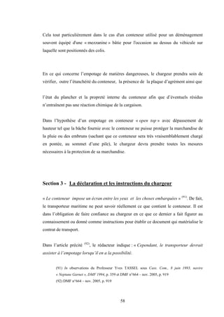 58
Cela tout particulièrement dans le cas d'un conteneur utilisé pour un déménagement
souvent équipé d'une « mezzanine » bâtie pour l'occasion au dessus du véhicule sur
laquelle sont positionnés des colis.
En ce qui concerne l’empotage de matières dangereuses, le chargeur prendra soin de
vérifier, outre l’étanchéité du conteneur, la présence de la plaque d’agrément ainsi que
l’état du plancher et la propreté interne du conteneur afin que d’éventuels résidus
n’entraînent pas une réaction chimique de la cargaison.
Dans l’hypothèse d’un empotage en conteneur « open top » avec dépassement de
hauteur tel que la bâche fournie avec le conteneur ne puisse protéger la marchandise de
la pluie ou des embruns (sachant que ce conteneur sera très vraisemblablement chargé
en pontée, au sommet d’une pile), le chargeur devra prendre toutes les mesures
nécessaires à la protection de sa marchandise.
Section 3 - La déclaration et les instructions du chargeur
« Le conteneur impose un écran entre les yeux et les choses embarquées » (91)
. De fait,
le transporteur maritime ne peut savoir réellement ce que contient le conteneur. Il est
dans l’obligation de faire confiance au chargeur en ce que ce dernier a fait figurer au
connaissement ou donné comme instructions pour établir ce document qui matérialise le
contrat de transport.
Dans l’article précité (92)
, le rédacteur indique : « Cependant, le transporteur devrait
assister à l’empotage lorsqu’il en a la possibilité.
(91) In observations du Professeur Yves TASSEL sous Cass. Com., 8 juin 1993, navire
« Neptune Garnet », DMF 1994, p. 359 et DMF n°664 – nov. 2005, p. 919
(92) DMF n°664 – nov. 2005, p. 919
 