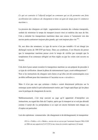 59
Ce qui est contraire à l’objectif assigné au conteneur qui est de permettre une forte
accélération des cadences de chargement et donc un gain de temps pour le commerce
maritime ».
La pression des chargeurs est triple : augmentation constante des volumes transportés,
souhait de minimiser le temps de transport (transit time) et maîtrise des taux de fret.
Cela a entraîné les transporteurs maritimes dans une course à l’armement vers des
navires porte-conteneurs toujours plus grands, qui vont toujours plus vite (93)
.
Or, aux dires des armateurs, ce type de navire n’est pas rentable s’il est chargé (ou
déchargé) moins de 100 EVP par heure. Dans ces conditions, il est illusoire de penser
que le transporteur maritime puisse avoir le temps de vérifier par exemple que la
température d’un conteneur réfrigéré est bien réglée ou que les volets sont ouverts ou
fermés.
Cela doit-il pour autant exonérer le transporteur maritime ou son préposé de procéder à
ce type de vérification durant la phase de stationnement à quai, avant embarquement ?
Non si les instructions du chargeur sont claires et qu’elles ont été communiquées avec
un délai suffisant pour être transmises à l’acconier ou au « stevedore ».
Mais il n’est pas rare que certaines « boîtes » soient directement prélevées sur la
remorque ayant réalisé le pré-acheminement routier, par l’engin spécifique qui les place
sous le portique de chargement du navire.
Malheureusement, c’est trop souvent au juge qu’il appartient d’interpréter ces
instructions, au regard des faits de l’espèce, après que le transport ne se soit pas déroulé
comme il aurait dû. La jurisprudence à ce sujet est encore hésitante tant chaque cas
d’espèce est particulier.
Lors des opérations commerciales (de chargement et de déchargement), le transporteur
(93) Le « Fidélio » et le « Medea », navires mis en service par l’armement français CMA CGM
en 2006 ont une capacité de 9.415 EVP et une vitesse de croisière supérieure à 24 nœuds
 