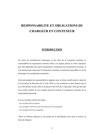 6
RESPONSABILITE ET OBLIGATIONS DU
CHARGEUR EN CONTENEUR
INTRODUCTION
En raison de considérations historiques et des aléas de la navigation maritime, la
responsabilité du transporteur maritime obéit à un régime spécial et moins rigoureux
que celui applicable aux autres transporteurs, notamment aux transporteurs terrestres. Il
n’en demeure pas moins que le transporteur maritime est présumé responsable en cas de
dommages à la marchandise transportée.
Cette présomption de responsabilité est apparue sous sa forme actuelle dans le cadre de
la Convention de Bruxelles du 25 août 1924 et a été confirmée en droit français par la
Loi n°66-420 du 18 juin 1966 et le Décret n°66-1078 du 31 décembre 1966 qui font état
d’un certain nombre de cas exceptés pouvant exonérer le transporteur maritime de sa
responsabilité présumée.
Ces cas exceptés sont de trois types :
- cas exceptés liés au navire,
- cas exceptés extérieurs tant au navire qu’à la cargaison,
- cas exceptés liés à la cargaison.
Parmi ces derniers figurent le vice propre de la marchandise mais aussi et surtout, la
faute du chargeur.
 