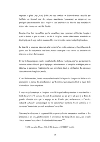 60
respecte le plan (bay plan) établi par ses services et éventuellement modifié par
l’officier en Second pour des raisons sécuritaires (concernant les dangereux) ou
pratiques (positionnement des « reefers » à un endroit où ils peuvent être branchés ou
encore des « open top » en tête de pile.
Ensuite, il ne faut pas oublier que la surveillance des conteneurs réfrigérés chargés à
bord se limite le plus souvent à veiller à ce qu’ils soient correctement alimentés en
électricité car ils sont parfois inaccessibles pour procéder à une éventuelle réparation.
Eu égard à la structure même du chargement d’un porte conteneurs, il est illusoire de
penser que le transporteur maritime puisse « rattraper » une erreur ou omission du
chargeur au cours du transport.
De par la fréquence des escales en début et fin de ligne régulière, ce n’est que pendant la
traversée transocéanique que l’équipage a véritablement le temps de s’occuper plus en
détail de la cargaison, l’opération la plus importante étant la vérification du saisissage
des conteneurs chargés en pontée.
L’on n’insistera donc jamais assez sur la nécessité de la part du chargeur de déclarer très
exactement la nature des marchandises qu’il empote, leur dangerosité et la façon dont
elles doivent être transportées.
Il importe également que le chargeur ne sollicite pas le chargement de sa marchandise à
bord du navire s’il sait que le port de destination est en grève et qu’il y a donc de
grandes chances pour que le voyage ne se déroule pas conformément à l’horaire
indicatif (schedule) communiqué par le transporteur maritime. C’est toutefois à ce
dernier qu’incombe de prévenir son client d’un tel fait.
Notons qu’a été retenue la responsabilité en parts égales du transporteur maritime et des
chargeurs, il est vrai, professionnels et spécialistes du transport eux aussi, qui avaient
chargé alors qu’une grève à destination était en cours (94)
.
(94) TC Marseille, 22 mars 2002, SNTC & autres c/ MARFRET (inédit)
 