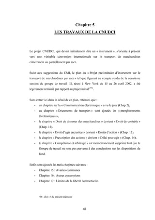 61
Chapitre 5
LES TRAVAUX DE LA CNUDCI
Le projet CNUDCI, qui devait initialement être un « instrument », s’oriente à présent
vers une véritable convention internationale sur le transport de marchandises
entièrement ou partiellement par mer.
Suite aux suggestions du CMI, le plan du « Projet préliminaire d’instrument sur le
transport de marchandises par mer » tel que figurant au compte rendu de la neuvième
session du groupe de travail III, réuni à New York du 15 au 26 avril 2002, a été
légèrement remanié par rapport au projet initial (95)
.
Sans entrer ici dans le détail de ce plan, retenons que :
- un chapitre sur la « Communication électronique » a vu le jour (Chap.2),
- au chapitre « Documents de transport » sont ajoutés les « enregistrements
électroniques »,
- le chapitre « Droit de disposer des marchandises » devient « Droit de contrôle »
(Chap. 12),
- le chapitre « Droit d’agir en justice » devient « Droits d’action » (Chap. 13),
- le chapitre « Prescription des actions » devient « Délai pour agir » (Chap. 14),
- le chapitre « Compétence et arbitrage » est momentanément supprimé tant que le
Groupe de travail ne sera pas parvenu à des conclusions sur les dispositions de
fond.
Enfin sont ajoutés les trois chapitres suivants :
- Chapitre 15 : Avaries communes
- Chapitre 16 : Autres conventions
- Chapitre 17 : Limites de la liberté contractuelle.
(95) cf p.17 du présent mémoire
 
