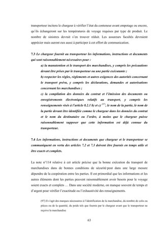 63
transporteur incitera le chargeur à vérifier l’état du conteneur avant empotage ou encore,
qu’ils échangeront sur les températures de voyage requises par type de produit. Le
nombre de sinistres devrait s’en trouver réduit. Les assureurs facultés devraient
apprécier mais auront eux aussi à participer à cet effort de communication.
7.3 Le chargeur fournit au transporteur les informations, instructions et documents
qui sont raisonnablement nécessaires pour :
a) la manutention et le transport des marchandises, y compris les précautions
devant être prises par le transporteur ou une partie exécutante ;
b) respecter les règles, règlements et autres exigences des autorités concernant
le transport prévu, y compris les déclarations, demandes et autorisations
concernant les marchandises ;
c) la compilation des données du contrat et l’émission des documents ou
enregistrements électroniques relatifs au transport, y compris les
renseignements visés à l’article 8.2.1 b) et c) (97)
, le nom de la partie, le nom de
la partie devant être identifiée comme le chargeur dans les données du contrat
et le nom du destinataire ou l’ordre, à moins que le chargeur puisse
raisonnablement supposer que cette information est déjà connue du
transporteur.
7.4 Les informations, instructions et documents que chargeur et le transporteur se
communiquent en vertu des articles 7.2 et 7.3 doivent être fournis en temps utile et
être exacts et complets.
La note n°114 relative à cet article précise que la bonne exécution du transport de
marchandises dans de bonnes conditions de sécurité peut dans une large mesure
dépendre de la coopération entre les parties. Il est primordial que les informations et les
autres éléments dont les parties peuvent raisonnablement avoir besoin pour le voyage
soient exacts et complets … Dans une société moderne, on manque souvent de temps et
d’argent pour vérifier l’exactitude ou l’exhaustivité des renseignements.
(97) Il s’agit des marques nécessaires à l’identification de la marchandise, du nombre de colis ou
pièces ou de la quantité, du poids tels que fournis par le chargeur avant que le transporteur ne
reçoive la marchandise
 