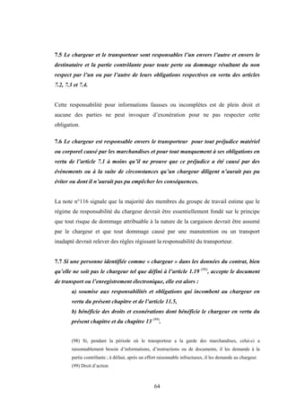 64
7.5 Le chargeur et le transporteur sont responsables l’un envers l’autre et envers le
destinataire et la partie contrôlante pour toute perte ou dommage résultant du non
respect par l’un ou par l’autre de leurs obligations respectives en vertu des articles
7.2, 7.3 et 7.4.
Cette responsabilité pour informations fausses ou incomplètes est de plein droit et
aucune des parties ne peut invoquer d’exonération pour ne pas respecter cette
obligation.
7.6 Le chargeur est responsable envers le transporteur pour tout préjudice matériel
ou corporel causé par les marchandises et pour tout manquement à ses obligations en
vertu de l’article 7.1 à moins qu’il ne prouve que ce préjudice a été causé par des
évènements ou à la suite de circonstances qu’un chargeur diligent n’aurait pas pu
éviter ou dont il n’aurait pas pu empêcher les conséquences.
La note n°116 signale que la majorité des membres du groupe de travail estime que le
régime de responsabilité du chargeur devrait être essentiellement fondé sur le principe
que tout risque de dommage attribuable à la nature de la cargaison devrait être assumé
par le chargeur et que tout dommage causé par une manutention ou un transport
inadapté devrait relever des règles régissant la responsabilité du transporteur.
7.7 Si une personne identifiée comme « chargeur » dans les données du contrat, bien
qu’elle ne soit pas le chargeur tel que défini à l’article 1.19 (98)
, accepte le document
de transport ou l’enregistrement électronique, elle est alors :
a) soumise aux responsabilités et obligations qui incombent au chargeur en
vertu du présent chapitre et de l’article 11.5,
b) bénéficie des droits et exonérations dont bénéficie le chargeur en vertu du
présent chapitre et du chapitre 13 (99)
.
(98) Si, pendant la période où le transporteur a la garde des marchandises, celui-ci a
raisonnablement besoin d’informations, d’instructions ou de documents, il les demande à la
partie contrôlante ; à défaut, après un effort raisonnable infructueux, il les demande au chargeur.
(99) Droit d’action
 