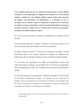 65
7.8 Le chargeur répond des actes ou omissions de toute personne à qui il a délégué
l’exécution de l’une quelconque des obligations lui incombant en vertu du présent
chapitre, y compris de ses sous traitants, employés, agents et toutes autres personnes
qui agissent, soit directement, soit indirectement, à sa demande ou sous sa
surveillance ou son contrôle, comme s’il s’agissait de ses propres actes ou omissions.
Le chargeur n’est tenu responsable en vertu de la présente disposition que lorsque la
personne concernée a commis l’acte ou l’omission dans l’exercice de ses fonctions,
en tant que sous-traitant, employé ou agent.
En cet état du texte du projet de convention, la responsabilité du chargeur s’avérait
illimitée.
Les huit sections initiales de ce chapitre 7 donneront in fine plusieurs articles et il en
sera de même pour chacun des chapitres de la Convention définitive.
Fin 2005, le groupe de travail (100)
a relevé que les dispositions du chapitre 7 étaient
préoccupantes dans ce sens qu’elles imposaient au chargeur des obligations plus
étendues que celles existant dans les régimes existant en matière de transport maritime.
Il a été estimé que l’application d’un régime de responsabilité de plein droit
relativement étendu au chargeur, sans possibilité pour lui de limiter sa responsabilité,
était très problématique, de même que l’introduction d’un concept de faute présumée du
chargeur.
Il a donc été envisagé que la règle générale se rapproche davantage de celle de l’article
12 des Règles de Hambourg qui stipule : « Le chargeur n'est pas responsable du
préjudice subi par le transporteur ou le transporteur substitué ni des dommages subis
par le navire, à moins que ce préjudice ou ces dommages ne résultent de la faute ou de
la négligence du chargeur, de ses préposés ou mandataires.
(100) Compte rendu de la 16ème
session du Groupe de Travail III tenue du 28 novembre au 9
décembre 2005
 