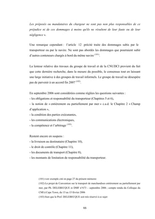66
Les préposés ou mandataires du chargeur ne sont pas non plus responsables de ce
préjudice ni de ces dommages à moins qu'ils ne résultent de leur faute ou de leur
négligence ».
Une remarque cependant : l’article 12 précité traite des dommages subis par le
transporteur ou par le navire. Ne sont pas abordés les dommages que pourraient subir
d’autres conteneurs chargés à bord du même navire (101)
.
La lenteur relative des travaux du groupe de travail et de la CNUDCI provient du fait
que cette dernière recherche, dans la mesure du possible, le consensus tout en laissant
une large initiative à des groupes de travail informels. Le groupe de travail ne désespère
pas de parvenir à un accord fin 2007 (102)
.
En septembre 2006 sont considérées comme réglées les questions suivantes :
- les obligations et responsabilité du transporteur (Chapitres 5 et 6),
- la notion de « entièrement ou partiellement par mer » c.a.d. le Chapitre 2 « Champ
d’application »,
- la condition des parties exécutantes,
- les communications électroniques,
- la compétence et l’arbitrage (103)
.
Restent encore en suspens :
- la livraison au destinataire (Chapitre 10),
- le droit de contrôle (Chapitre 11),
- les documents de transport (Chapitre 8),
- les montants de limitation de responsabilité du transporteur.
(101) voir exemple cité en page 27 du présent mémoire
(102) Le projet de Convention sur le transport de marchandises entièrement ou partiellement par
mer, par Ph. DELEBECQUE in DMF n°673 – septembre 2006 ; compte rendu du Colloque du
CMI à Cape Town, du 13 au 15 février 2006
(103) bien que le Prof. DELEBECQUE soit très réservé à ce sujet
 