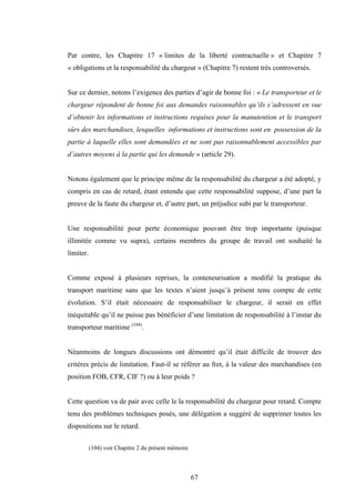 67
Par contre, les Chapitre 17 « limites de la liberté contractuelle » et Chapitre 7
« obligations et la responsabilité du chargeur » (Chapitre 7) restent très controversés.
Sur ce dernier, notons l’exigence des parties d’agir de bonne foi : « Le transporteur et le
chargeur répondent de bonne foi aux demandes raisonnables qu’ils s’adressent en vue
d’obtenir les informations et instructions requises pour la manutention et le transport
sûrs des marchandises, lesquelles informations et instructions sont en possession de la
partie à laquelle elles sont demandées et ne sont pas raisonnablement accessibles par
d’autres moyens à la partie qui les demande » (article 29).
Notons également que le principe même de la responsabilité du chargeur a été adopté, y
compris en cas de retard, étant entendu que cette responsabilité suppose, d’une part la
preuve de la faute du chargeur et, d’autre part, un préjudice subi par le transporteur.
Une responsabilité pour perte économique pouvant être trop importante (puisque
illimitée comme vu supra), certains membres du groupe de travail ont souhaité la
limiter.
Comme exposé à plusieurs reprises, la conteneurisation a modifié la pratique du
transport maritime sans que les textes n’aient jusqu’à présent tenu compte de cette
évolution. S’il était nécessaire de responsabiliser le chargeur, il serait en effet
inéquitable qu’il ne puisse pas bénéficier d’une limitation de responsabilité à l’instar du
transporteur maritime (104)
.
Néanmoins de longues discussions ont démontré qu’il était difficile de trouver des
critères précis de limitation. Faut-il se référer au fret, à la valeur des marchandises (en
position FOB, CFR, CIF ?) ou à leur poids ?
Cette question va de pair avec celle le la responsabilité du chargeur pour retard. Compte
tenu des problèmes techniques posés, une délégation a suggéré de supprimer toutes les
dispositions sur le retard.
(104) voir Chapitre 2 du présent mémoire
 