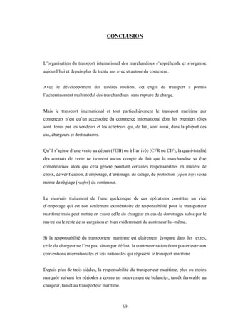 69
CONCLUSION
L’organisation du transport international des marchandises s’appréhende et s’organise
aujourd’hui et depuis plus de trente ans avec et autour du conteneur.
Avec le développement des navires rouliers, cet engin de transport a permis
l’acheminement multimodal des marchandises sans rupture de charge.
Mais le transport international et tout particulièrement le transport maritime par
conteneurs n’est qu’un accessoire du commerce international dont les premiers rôles
sont tenus par les vendeurs et les acheteurs qui, de fait, sont aussi, dans la plupart des
cas, chargeurs et destinataires.
Qu’il s’agisse d’une vente au départ (FOB) ou à l’arrivée (CFR ou CIF), la quasi-totalité
des contrats de vente ne tiennent aucun compte du fait que la marchandise va être
conteneurisée alors que cela génère pourtant certaines responsabilités en matière de
choix, de vérification, d’empotage, d’arrimage, de calage, de protection (open top) voire
même de réglage (reefer) du conteneur.
Le mauvais traitement de l’une quelconque de ces opérations constitue un vice
d’empotage qui est non seulement exonératoire de responsabilité pour le transporteur
maritime mais peut mettre en cause celle du chargeur en cas de dommages subis par le
navire ou le reste de sa cargaison et bien évidemment du conteneur lui-même.
Si la responsabilité du transporteur maritime est clairement évoquée dans les textes,
celle du chargeur ne l’est pas, sinon par défaut, la conteneurisation étant postérieure aux
conventions internationales et lois nationales qui régissent le transport maritime.
Depuis plus de trois siècles, la responsabilité du transporteur maritime, plus ou moins
marquée suivant les périodes a connu un mouvement de balancier, tantôt favorable au
chargeur, tantôt au transporteur maritime.
 