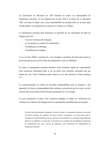 70
La Convention de Bruxelles de 1924 demeure la norme de responsabilité du
transporteur maritime. La Loi française du 18 juin 1966 et le décret du 31 décembre
1966 vont dans le même sens. Cette responsabilité est de plein droit et, le texte étant
d’ordre public, les transporteurs ne peuvent ni l’écarter, ni l’alléger.
Le transporteur maritime peut néanmoins se prévaloir de cas spécifiques de faute du
chargeur qui sont :
- l’acte ou l’omission du chargeur,
- le vice propre ou caché de la marchandise,
- l’insuffisance d’emballage,
- l’insuffisance de marques.
A ces cas bien définis s’ajoutent les « cas exceptés » constitués de toute autre cause ne
provenant pas du fait ou de la faute du transporteur ou de ses substitués.
En outre, le transporteur maritime bénéficie d’une limitation légale de responsabilité
assez généreuse notamment dans le cas de perte d’un conteneur autrement que par
fortune de mer. Nous l’estimons même abusive en ce qui concerne la faute nautique
(106)
.
La conteneurisation, en créant de nouvelles responsabilités pour le chargeur a fait
apparaître les fautes correspondantes dont certaines, non prévues par les textes, ont été
classées dans cette notion fourre-tout que constituent les cas exceptés.
Ce sont notamment le choix d’un conteneur inadapté, le défaut de vérification du
conteneur ou l’absence de réfrigération de la marchandise préalablement au transport.
(106) de façon parfaitement dérogatoire au droit commun, le transporteur maritime est exonéré
des fautes nautiques du capitaine, des marins pilotes ou préposés, c.a.d. des fautes dans la
navigation et l’administration du navire, alors que toute entreprise est civilement responsable des
fautes de ses préposés. Le projet de « Convention sur le transport de marchandises entièrement
ou partiellement par mer » prévoit de supprimer cette exonération de responsabilité du
transporteur maritime
 