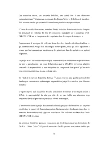 71
Ces nouvelles fautes, cas exceptés indéfinis, ont donné lieu à une abondante
jurisprudence des Tribunaux de commerce, des Cours d’appel et de la Cour de cassation
dont nous avons cité quelques décisions qui nous paraissent symptomatiques.
L’étude de ces décisions nous a amenés à dresser une sorte de vade-mecum du chargeur
en conteneur et certaines de nos préconisations recoupent les « Directives OMI-
OIT/ONU/CEE sur le chargement des cargaisons dans des engins de transport ».
Curieusement, il n’est pas fait référence à ces directives dans les décisions étudiées, ce
qui semble normal puisqu’elles ne sont pas d’ordre public, mais qui laisse également à
penser que les transporteurs maritimes ne les citent pas dans les prétoires, ce qui est
surprenant.
Le projet de « Convention sur le transport de marchandises entièrement ou partiellement
par mer », actuellement en cours d’élaboration par la CNUDCI, prévoit un chapitre
consacré à la responsabilité et aux obligations du chargeur et il est positif qu’une telle
convention internationale aborde enfin ce sujet.
En l’état de la version disponible du texte (96)
, nous pouvons dire que la responsabilité
du chargeur en conteneur, qui était peu ou pas définie jusqu’alors, devient pour l’instant
illimitée.
L’équité impose aux rédacteurs de cette convention de limiter, d’une façon restant à
définir, la responsabilité du chargeur afin de ne pas établir une distorsion trop
importante entre les principales parties au contrat de transport.
L’introduction dans le projet de communication réciproque d’informations est un point
positif dans la mesure où il devrait permettre d’éviter certaines des fautes citées dans ce
mémoire. Sans doute serait-il opportun à ce titre de faire référence aux Directives OMI-
OIT/ONU/CEE précitées
La notion de bonne foi, que nous connaissons en Droit français par les dispositions de
l’article 1134 du Code Civil pourrait même être étoffée par une autre notion induite par
 