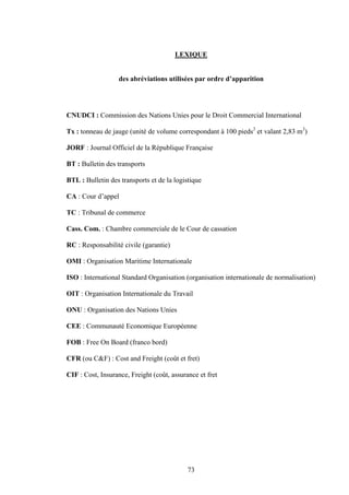73
LEXIQUE
des abréviations utilisées par ordre d’apparition
CNUDCI : Commission des Nations Unies pour le Droit Commercial International
Tx : tonneau de jauge (unité de volume correspondant à 100 pieds3
et valant 2,83 m3
)
JORF : Journal Officiel de la République Française
BT : Bulletin des transports
BTL : Bulletin des transports et de la logistique
CA : Cour d’appel
TC : Tribunal de commerce
Cass. Com. : Chambre commerciale de le Cour de cassation
RC : Responsabilité civile (garantie)
OMI : Organisation Maritime Internationale
ISO : International Standard Organisation (organisation internationale de normalisation)
OIT : Organisation Internationale du Travail
ONU : Organisation des Nations Unies
CEE : Communauté Economique Européenne
FOB : Free On Board (franco bord)
CFR (ou C&F) : Cost and Freight (coût et fret)
CIF : Cost, Insurance, Freight (coût, assurance et fret
 