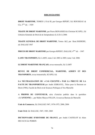 74
BIBLIOGRAPHIE
DROIT MARITIME, TOMES I, II & III, par Georges RIPERT, Ed. ROUSSEAU &
Cie, 3ème
éd. – 1929
TRAITE DE DROIT MARITIME, par Pierre BONASSIES & Christian SCAPEL, Ed
Librairie Générale de Droit & de Jurisprudence (L.G.D.J.) 2006
TRAITE GENERAL DE DROIT MARITIME, Tomes 1&2, par René RODIERE,
éd. DALLOZ 1967
PRECIS DE DROIT MARITIME par Georges RIPERT, DALLOZ, 4ème
éd. – 1947
LAMY TRANSPORTS, Ed. LAMY, tome 2 éd. 2003 et 2005, tome 3 éd. 2006
LE DROIT MARITIME FRANÇAIS, revue mensuelle, Ed. LAMY
REVUE DE DROIT COMMERCIAL, MARITIME, AERIEN ET DES
TRANSPORTS, revue trimestrielle, SCAPEL Ed.
LA NEUTRALISATION DU « CAS EXCEPTE » PAR LA PREUVE DE LA
FAUTE DU TRANSPORTEUR par André JEBRAYEL, Thèse pour le Doctorat en
Droit (1986), Faculté de Droit et de Sciences Politiques d’Aix-Marseille
A PROPOS DU CONTENEUR, série d’articles publiée dans le quotidien
« L’ANTENNE » , par Maître Maryse FOLLIN, Avocat au Barreau de Marseille
Code de Commerce, Ed. DALLOZ 1967, 1974-1975, 2000, 2004
Code Civil, Ed. DALLOZ, 1947, 1985, 2005
DICTIONNAIRE D’HISTOIRE DE FRANCE, par André CASTELOT & Alain
DECAUX Ed. PERRIN
 