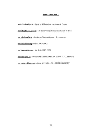 75
SITES INTERNET
http://gallica.bnf.fr : site de la Bibliothèque Nationale de France
www.legifrance.gouv.fr : site du service public de la diffusion du droit
www.infogreffe.fr : site des greffes des tribunaux de commerce
www.uncitral.org : site de la CNUDCI
www.cma-cgm.com : site de la CMA CGM
www.mscgva.ch : site de la MEDITERRANEAN SHIPPING COMPANY
www.maerskline.com : site de A.P. MOLLER – MAERSK GROUP
 