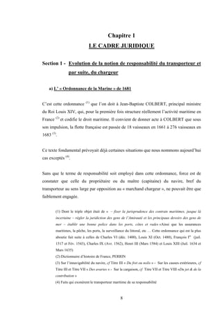 8
Chapitre 1
LE CADRE JURIDIQUE
Section 1 - Evolution de la notion de responsabilité du transporteur et
par suite, du chargeur
a) L’ « Ordonnance de la Marine » de 1681
C’est cette ordonnance (1)
que l’on doit à Jean-Baptiste COLBERT, principal ministre
du Roi Louis XIV, qui, pour la première fois structure réellement l’activité maritime en
France (2)
et codifie le droit maritime. Il convient de donner acte à COLBERT que sous
son impulsion, la flotte française est passée de 18 vaisseaux en 1661 à 276 vaisseaux en
1683 (3)
.
Ce texte fondamental prévoyait déjà certaines situations que nous nommons aujourd’hui
cas exceptés (4)
.
Sans que le terme de responsabilité soit employé dans cette ordonnance, force est de
constater que celle du propriétaire ou du maître (capitaine) du navire, bref du
transporteur au sens large par opposition au « marchand chargeur », ne pouvait être que
faiblement engagée.
(1) Dont le triple objet était de « – fixer la jurisprudence des contrats maritimes, jusque là
incertaine – régler la juridiction des gens de l’Amirauté et les principaux devoirs des gens de
mer – établir une bonne police dans les ports, côtes et rades »Ainsi que les assurances
maritimes, la pêche, les ports, la surveillance du littoral, etc … Cette ordonnance qui est la plus
aboutie fait suite à celles de Charles VI (déc. 1400), Louis XI (Oct. 1480), François Ier
(juil.
1517 et Fév. 1543), Charles IX (Avr. 1562), Henri III (Mars 1584) et Louis XIII (Juil. 1634 et
Mars 1635)
(2) Dictionnaire d’histoire de France, PERRIN
(3) Sur l’innavigabilité du navire, cf Titre III « Du fret ou nolis » - Sur les causes extérieures, cf
Titre III et Titre VII « Des avaries » - Sur la cargaison, cf Titre VII et Titre VIII «Du jet & de la
contribution »
(4) Faits qui exonèrent le transporteur maritime de sa responsabilité
 