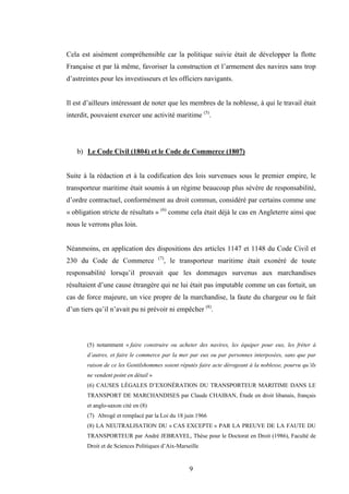 9
Cela est aisément compréhensible car la politique suivie était de développer la flotte
Française et par là même, favoriser la construction et l’armement des navires sans trop
d’astreintes pour les investisseurs et les officiers navigants.
Il est d’ailleurs intéressant de noter que les membres de la noblesse, à qui le travail était
interdit, pouvaient exercer une activité maritime (5)
.
b) Le Code Civil (1804) et le Code de Commerce (1807)
Suite à la rédaction et à la codification des lois survenues sous le premier empire, le
transporteur maritime était soumis à un régime beaucoup plus sévère de responsabilité,
d’ordre contractuel, conformément au droit commun, considéré par certains comme une
« obligation stricte de résultats » (6)
comme cela était déjà le cas en Angleterre ainsi que
nous le verrons plus loin.
Néanmoins, en application des dispositions des articles 1147 et 1148 du Code Civil et
230 du Code de Commerce (7)
, le transporteur maritime était exonéré de toute
responsabilité lorsqu’il prouvait que les dommages survenus aux marchandises
résultaient d’une cause étrangère qui ne lui était pas imputable comme un cas fortuit, un
cas de force majeure, un vice propre de la marchandise, la faute du chargeur ou le fait
d’un tiers qu’il n’avait pu ni prévoir ni empêcher (8)
.
(5) notamment « faire construire ou acheter des navires, les équiper pour eux, les fréter à
d’autres, et faire le commerce par la mer par eux ou par personnes interposées, sans que par
raison de ce les Gentilshommes soient réputés faire acte dérogeant à la noblesse, pourvu qu’ils
ne vendent point en détail »
(6) CAUSES LÉGALES D’EXONÉRATION DU TRANSPORTEUR MARITIME DANS LE
TRANSPORT DE MARCHANDISES par Claude CHAIBAN, Étude en droit libanais, français
et anglo-saxon cité en (8)
(7) Abrogé et remplacé par la Loi du 18 juin 1966
(8) LA NEUTRALISATION DU « CAS EXCEPTE » PAR LA PREUVE DE LA FAUTE DU
TRANSPORTEUR par André JEBRAYEL, Thèse pour le Doctorat en Droit (1986), Faculté de
Droit et de Sciences Politiques d’Aix-Marseille
 