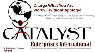 MOTAGUAPRESENTATION
Charge What You Are
Worth…Without Apology!
4 Strategies to stop undervaluing, undercharging and over delivering
so you can make more money in less time
Helping women turn their dream of owning a business into the profitable business of their dreamsDr. Michelle R. Dawson
President
 