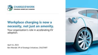 v
Workplace charging is now a
necessity, not just an amenity.
Your organization’s role in accelerating EV
adoption.
April 11, 2023
Ben Mandel, VP of Strategic Initiatives, CALSTART
chargeatwork.org
 