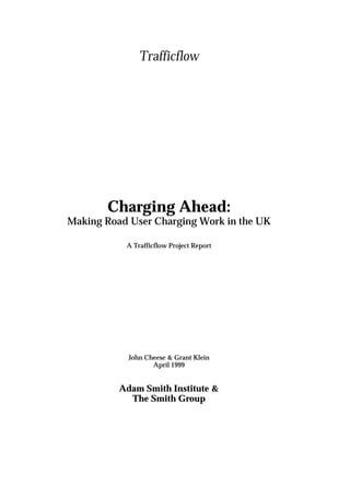 Trafficflow
Charging Ahead:
Making Road User Charging Work in the UK
A Trafficflow Project Report
John Cheese & Grant Klein
April 1999
Adam Smith Institute &
The Smith Group
 