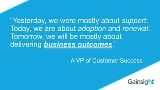 ©2015 Gainsight. All Rights Reserved.
Should you Charge for
Customer Success?
Omid Razavi
“Yesterday, we were mostly about support.
Today, we are about adoption and renewal.
Tomorrow, we will be mostly about
delivering business outcomes.”
- A VP of Customer Success
 
