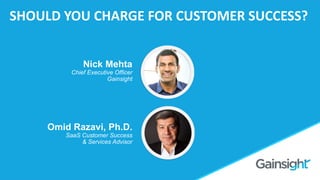 ©2015 Gainsight. All Rights Reserved.
Should you Charge for
Customer Success?
Omid Razavi
Omid Razavi, Ph.D.
SaaS Customer Success
& Services Advisor
Nick Mehta
Chief Executive Officer
Gainsight
SHOULD YOU CHARGE FOR CUSTOMER SUCCESS?
 