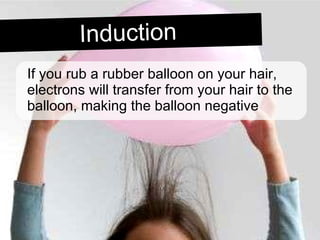If you rub a rubber balloon on your hair, electrons will transfer from your hair to the balloon, making the balloon negative Induction 