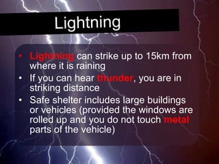 Lightning Lightning  can strike up to 15km from where it is raining If you can hear  thunder , you are in striking distance Safe shelter includes large buildings or vehicles (provided the windows are rolled up and you do not touch  metal  parts of the vehicle) 