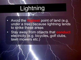 Lightning Avoid the  highest  point of land (e.g. under a tree) because lightning tends to strike these areas Stay away from objects that  conduct  electricity (e.g. bicycles, golf clubs, lawn mowers etc.) 