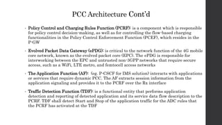PCC Architecture Cont’d
• Policy Control and Charging Rules Function (PCRF): is a component which is responsible
for policy control decision-making, as well as for controlling the flow-based charging
functionalities in the Policy Control Enforcement Function (PCEF), which resides in the
P-GW
• Evolved Packet Data Gateway (ePDG): is critical to the network function of the 4G mobile
core network, known as the evolved packet core (EPC). The ePDG is responsible for
interworking between the EPC and untrusted non-3GPP networks that require secure
access, such as a WiFi, LTE metro, and femtocell access networks
• The Application Function (AF): (eg. P-CSCF for IMS solution) interacts with applications
or services that require dynamic PCC. The AF extracts session information from the
application signaling and provides it to the PCRF over the Rx interface
• Traffic Detection Function (TDF): is a functional entity that performs application
detection and reporting of detected application and its service data flow description to the
PCRF. TDF shall detect Start and Stop of the application traffic for the ADC rules that
the PCRF has activated at the TDF
 