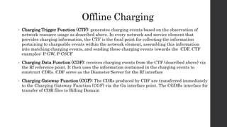 Offline Charging
• Charging Trigger Function (CTF): generates charging events based on the observation of
network resource usage as described above. In every network and service element that
provides charging information, the CTF is the focal point for collecting the information
pertaining to chargeable events within the network element, assembling this information
into matching charging events, and sending these charging events towards the CDF. CTF
examples: P-GW, P-CSCF
• Charging Data Function (CDF): receives charging events from the CTF (described above) via
the Rf reference point. It then uses the information contained in the charging events to
construct CDRs. CDF serve as the Diameter Server for the Rf interface
• Charging Gateway Function (CGF): The CDRs produced by CDF are transferred immediately
to the Charging Gateway Function (CGF) via the Ga interface point. The CGDBs interface for
transfer of CDR files to Billing Domain
 