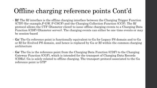 Offline charging reference points Cont’d
• Rf: The Rf interface is the offline charging interface between the Charging Trigger Function
(CTF) (for example,P-GW, P-CSCF) and the Charging Collection Function (CCF). The Rf
protocol allows the CTF (Diameter client) to issue offline charging events to a Charging Data
Function (CDF) (Diameter server). The charging events can either be one-time events or may
be session-based
• Gz: The Gz reference point is functionally equivalent to Ga for Legacy PS domain and to Ga
or Rf for Evolved PS domain, and hence is replaced by Ga or Rf within the common charging
architecture
• Ga: The Ga is the reference point from the Charging Data Function (CDF) to the Charging
Gateway Function (CGF), which is intended for the transport of Charging Data Records
(CDRs). Ga is solely related to offline charging. The transport protocol associated to the Ga
reference point is GTP'
 