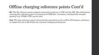 Offline charging reference points Cont’d
• Bx: The Bx reference point supports interaction between a CGF and the BD. The information
crossing this reference point is comprised of CDR files. A common, standard file transfer
protocol (e.g. FTAM, FTP) can be used
• Gzn: The Gzn reference point is functionally equivalent to Ga or Rf in PS domain, and hence
is replaced by Ga or Rf within the common charging architecture
 